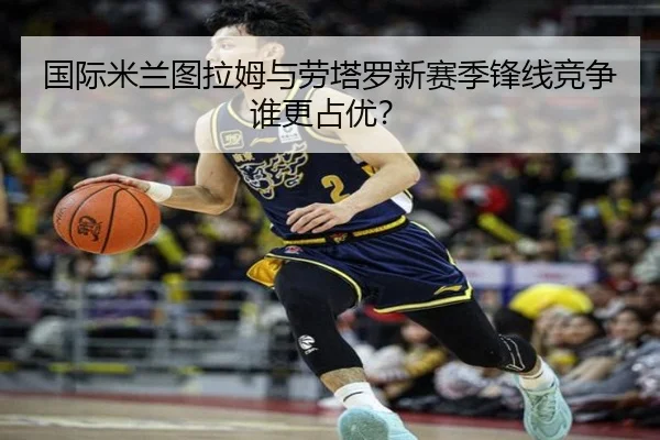 国际米兰图拉姆与劳塔罗新赛季锋线竞争谁更占优？
